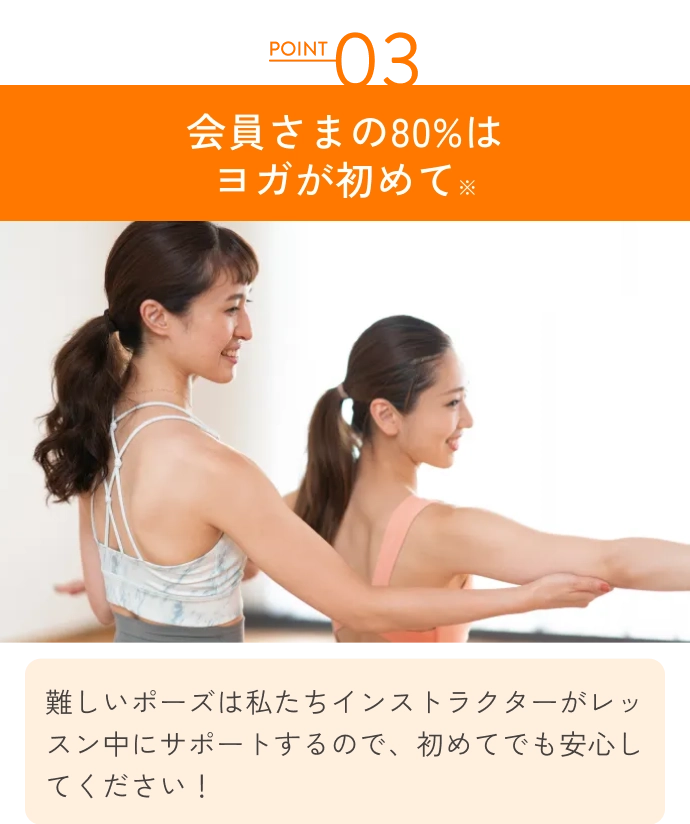 会員さまの80%はヨガが初めて
                難しいポーズは私たちインストラクターがレッスン中にサポートするので、初めてでも安心してください！