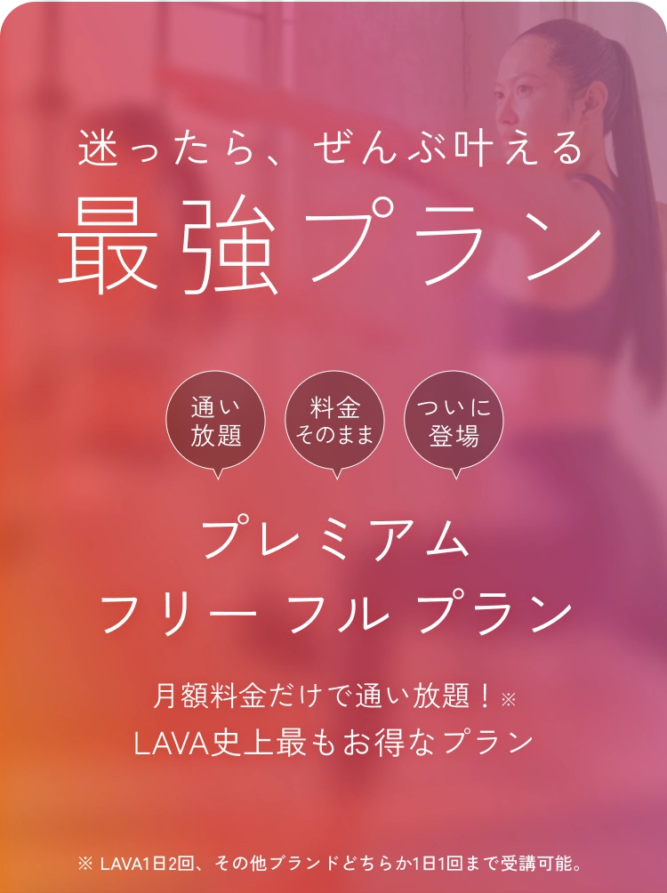 迷ったら、ぜんぶ叶える最強プラン
          プレミアムフリー フル プラン
          月額料金だけで通い放題！LAVA史上最もお得なプラン