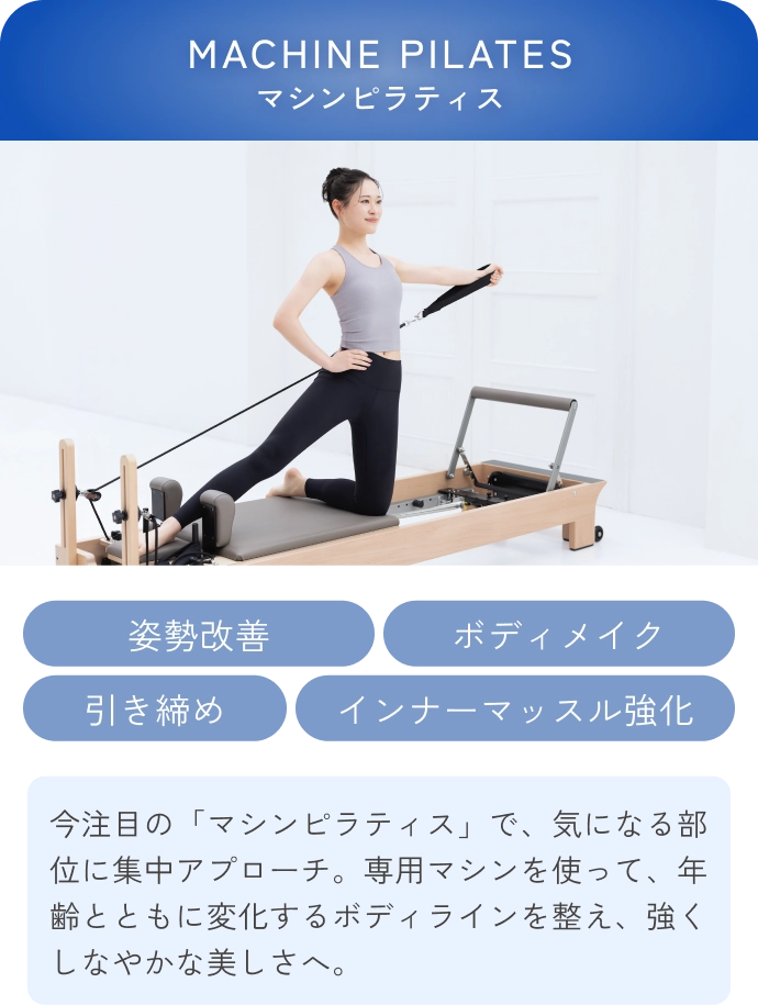 MACHINE PILATES(マシンピラティス)
                姿勢改善 ボディメイク 引き締め インナーマッスル強化
                今注目の「マシンピラティス」で、気になる部位に集中アプローチ。専用マシンを使って、年齢とともに変化するボディラインを整え、強くしなやかな美しさへ。