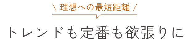 理想への最短距離 トレンドも定番も欲張りに