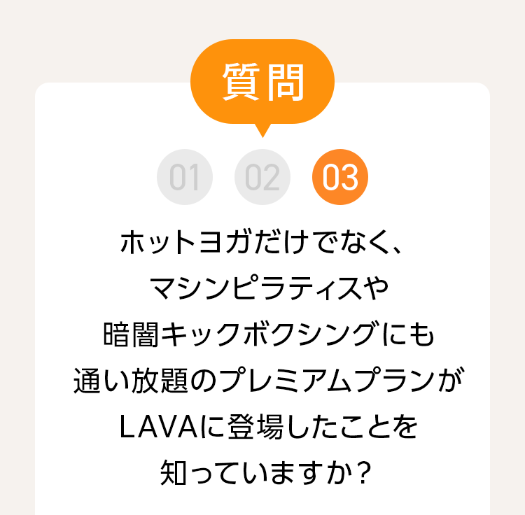 質問 03 今だけ、ホットヨガだけじゃなく、マシンプラティスも暗闇キックボクシングにも通い放題のプレミアムプランがLAVAから登場したことを知っていますか？