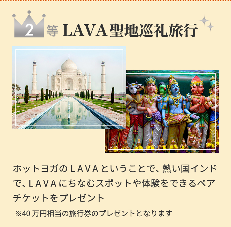 2等 LAVA聖地巡礼旅行 ホットヨガのLAVAということで、熱い国インドで、LAVAにちなむスポットや体験をできるペアチケットをプレゼント※40万円相当の旅行券のプレゼントとなります