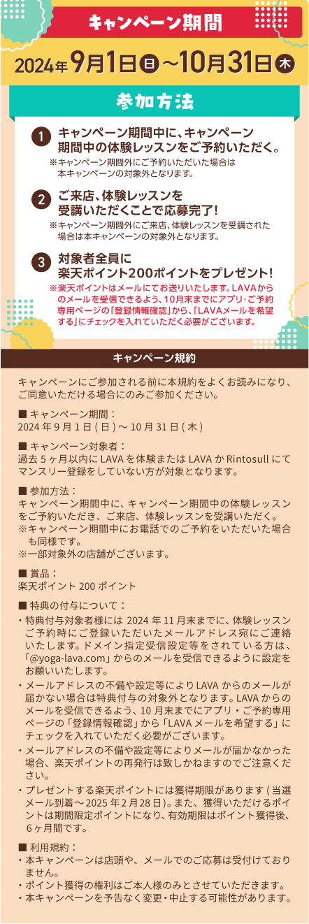 キャンペーン期間：2024年9月1日（日）～10月31日（木） 参加方法：1.キャンペーン期間中に、キャンペーン期間中の体験レッスンをご予約いただく。※キャンペーン期間外にご予約いただいた場合は本キャンペーンの対象外となります。 2.ご来店、体験レッスンを受講いただくことで応募完了！※キャンペーン期間外にご来店、体験レッスンを受講された場合は本キャンペーンの対象外となります。 3.対象者全員に楽天ポイント200ポイントをプレゼント！※楽天ポイントはメールにてお送りいたします。LAVAからのメールを受信できるよう、10月末までにアプリ・ご予約専用ページの「登録情報確認」から、「LAVAメールを希望する」にチェックを入れていただく必要がございます。 キャンペーン規約：キャンペーンにご参加される前に本規約をよくお読みになり、ご同意いただける場合にのみご参加ください。 ■キャンペーン期間：2024年9月1日(日)～10月31日(木) ■キャンペーン対象者：過去5ヶ月以内にLAVAを体験またはLAVAかRintosullにてマンスリー登録をしていない方が対象となります。 ■参加方法：キャンペーン期間中に、キャンペーン期間中の体験レッスンをご予約いただき、ご来店、体験レッスンを受講いただく。※キャンペーン期間中にお電話でのご予約をいただいた場合も同様です。※一部対象外の店舗がございます。 ■賞品：楽天ポイント200ポイント ■特典の付与について：・特典付与対象者様には2024年11月末までに、体験レッスンご予約時にご登録いただいたメールアドレス宛にご連絡いたします。ドメイン指定受信設定等をされている方は、「@yoga-lava.com」からのメールを受信できるように設定をお願いいたします。 ・メールアドレスの不備や設定等によりLAVAからのメールが届かない場合は特典付与の対象外となります。LAVAからのメールを受信できるよう、10月末までにアプリ・ご予約専用ページの「登録情報確認」から「LAVAメールを希望する」にチェックを入れていただく必要がございます。 ・メールアドレスの不備や設定等によりメールが届かなかった場合、楽天ポイントの再発行は致しかねますのでご注意ください。 ・プレゼントする楽天ポイントには獲得期限があります(当選メール到着～2025年2月28日)。また、獲得いただけるポイントは期間限定ポイントになり、有効期限はポイント獲得後、6ヶ月間です。 ■利用規約： ・本キャンペーンは店頭や、メールでのご応募は受付けておりません。 ・ポイント獲得の権利はご本人様のみとさせていただきます。 ・本キャンペーンを予告なく変更・中止する可能性があります。