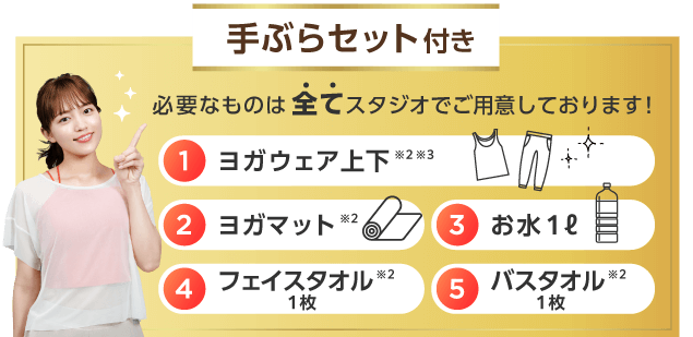 手ぶらセット付き 必要なものは全てスタジオでご用意しております！ 1.ヨガウェア上下※2※3 2.ヨガマット※2 3.お水１ℓ 4.フェイスタオル１枚※2 5.バスタオル１枚※2