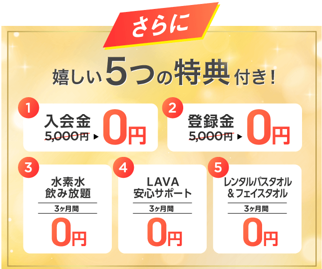 さらに 嬉しい5つの特典付き！ 1.入会金5,000円→0円 2.登録金5,000円→0円 3.水素水飲み放題 3ヶ月間0円 4.LAVA安心サポート 3ヶ月間0円 5.レンタルバスタオル&フェイスタオル 3ヶ月間0円