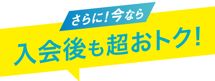 さらに今なら 入会後も超おトク！