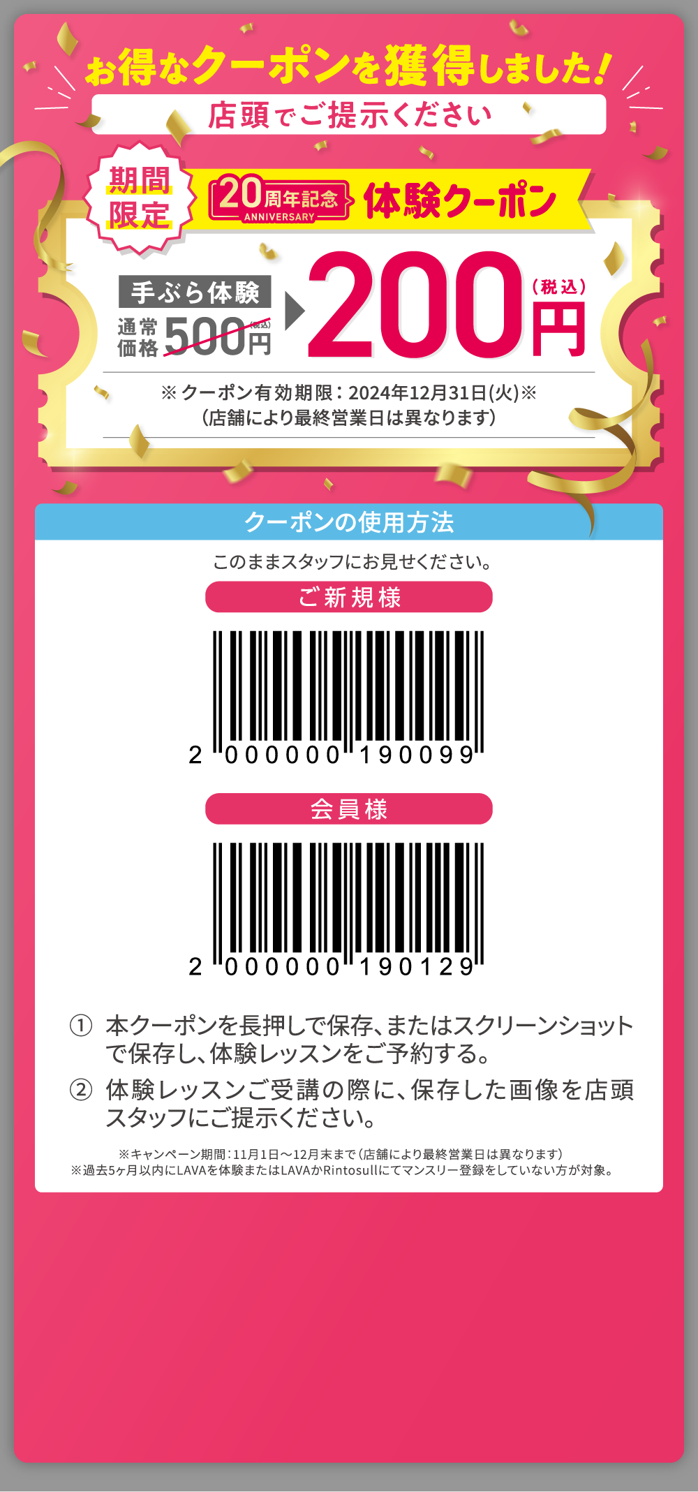 お得なクーポンを獲得しました！ 店頭でご提示ください 期間限定 20周年記念体験クーポン 手ぶら体験通常価格500円（税込）→200円（税込） ※クーポン有効期限：2024年12月31日（火）（店舗により最終営業日は異なります） クーポンの使用方法：このままスタッフにお見せください。 1.本クーポンを長押しで保存、またはスクリーンショットで保存し、体験レッスンをご予約する。 2.体験レッスンご受講の際に、保存した画像を店頭スタッフにご提示ください。 ※キャンペーン期間：11月1日～12月末まで（店舗により最終営業日は異なります）。※過去5ヶ月以内にLAVAを体験またはLAVAかRintosullにてマンスリー登録をしていない方が対象。