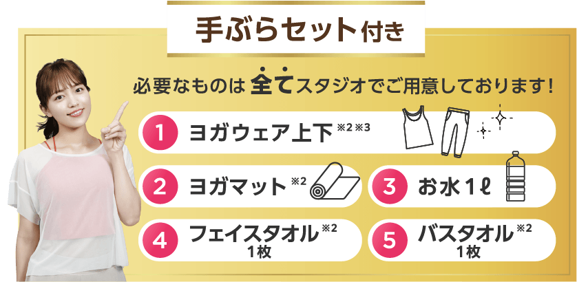 手ぶらセット付き 必要なものは全てスタジオでご用意しております！ 1.ヨガウェア上下※2※3 2.ヨガマット※2 3.お水１ℓ 4.フェイスタオル１枚※2 5.バスタオル１枚※2