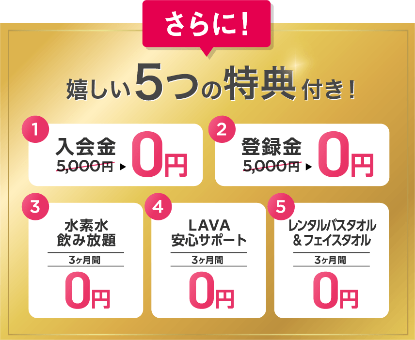 さらに 嬉しい5つの特典付き！ 1.入会金5,000円→0円 2.登録金5,000円→0円 3.水素水飲み放題 3ヶ月間0円 4.LAVA安心サポート 3ヶ月間0円 5.レンタルバスタオル&フェイスタオル 3ヶ月間0円