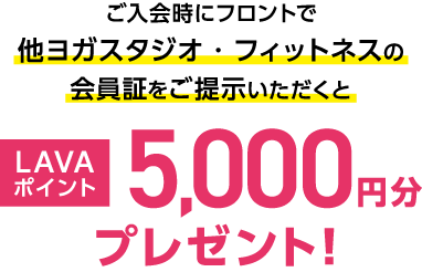 ご入会時にフロントで他ヨガスタジオ・フィットネスの会員証をご提示いただくと LAVAポイント5,000円分プレゼント！