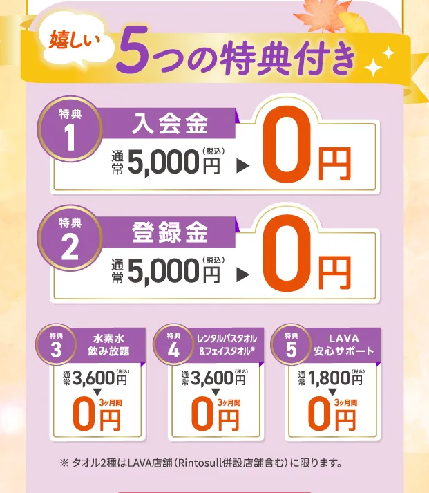 5つの特典付き 1.入会金：0円 2.登録金：0円 3.水素水飲み放題：3ヶ月間0円 4.レンタルバスタオル&フェイスタオル：３ヶ月間0円 5.LAVA安心サポート：３ヶ月間0円