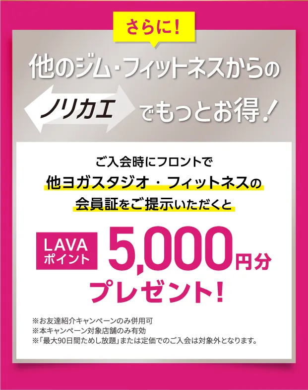 さらに！他のジム・フィットネスからのノリカエでもっとお得！ご入会時にフロントで他ヨガスタジオ・フィットネスの会員証をご提示いただくと LAVAポイント5,000円分プレゼント！