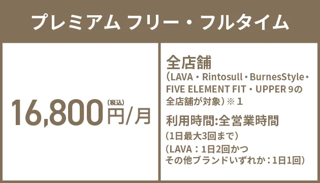 プレミアム フリー・フルタイム 16,800円(税込)/月 全店舗（LAVA/Rintosull/BurnesStyleの全店舗が対象）※1 利用時間:全営業時間（1日最大3回まで）（LAVA：1日2回かつRintosull・BurnesStyleのいずれか：1日1回）