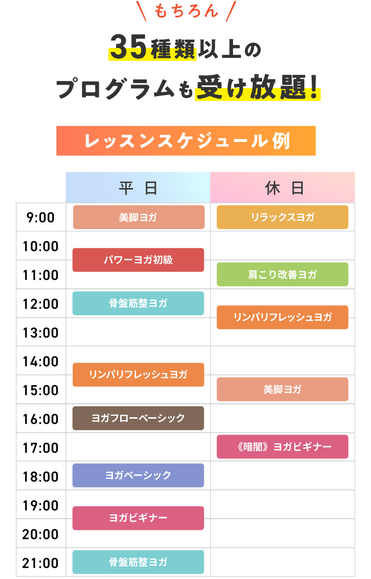 もちろん 36種類以上のプログラムも受け放題! レッスンスケジュール例 【平日】9:00 美脚ヨガ 10:30 パワーヨガ初級 12:00 骨盤筋整ヨガ 14:30 リンパリフレッシュヨガ 16:00 ヨガフローベーシック 18:00 ヨガベーシック 19:30 ヨガビギナー 21:00 骨盤筋整ヨガ 【休日】9:00 リラックスヨガ 11:00 肩こり改善ヨガ 12:30 リンパリフレッシュヨガ 15:00 美脚ヨガ 17:00 《暗闇》ヨガビギナー