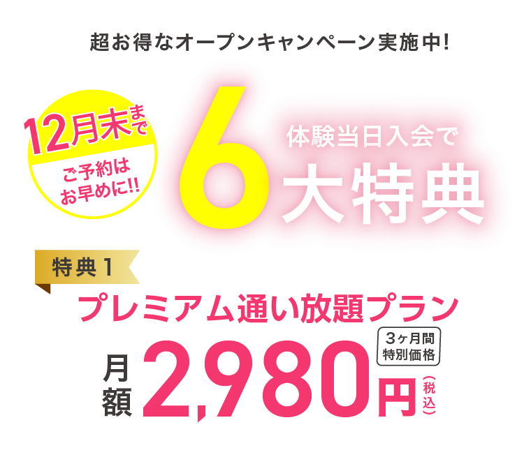 超お得なオープンキャンペーン実施中！　12月末まで　ご予約はお早めに！ 体験当日入会で６大特典 【特典1】通い放題プラン 月額2,980円(税込)