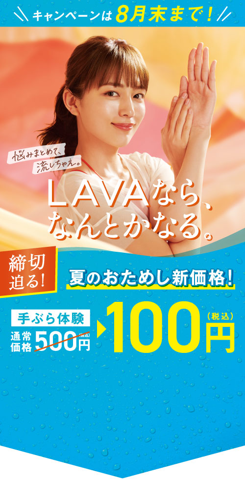 キャンペーンは8月末まで! LAVAなら、なんとかなる。 悩みまとめて、流しちゃえ。 締切迫る！ 夏のおためし新価格！ 手ぶら体験通常価格500円（税込）→100円（税込）