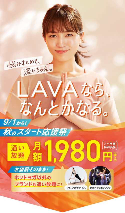 LAVAなら、なんとかなる。 悩みまとめて、流しちゃえ。 9/1から！ 秋のスタート応援祭 通い放題月額1,980円（税込） 3ヶ月間特別価格 お値段そのまま! ホットヨガ以外のブランドも通い放題に! マシンピラティス 暗闇キックボクシング