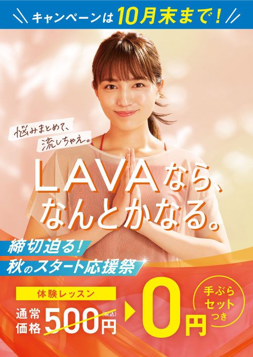 キャンペーンは10月末まで! LAVAなら、なんとかなる。 悩みまとめて、流しちゃえ。 締切迫る！ 秋のスタート応援祭 体験レッスン通常価格500円（税込）→0円 手ぶらセットつき