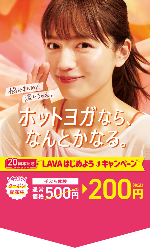 ホットヨガなら、なんとかなる。 悩みまとめて、流しちゃえ。 20周年記念 LAVAはじめようキャンペーン 今だけ クーポン配布中 手ぶら体験通常価格500円(税込)→200円(税込)