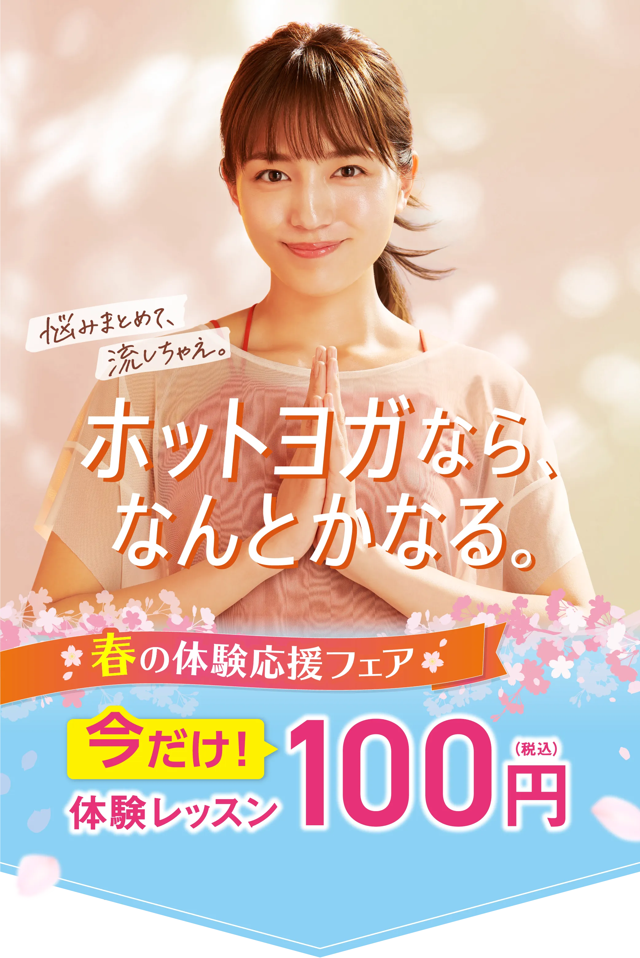 ホットヨガなら、なんとかなる。 悩みまとめて、流しちゃえ。 春の体験応援フェア 今だけ体験レッスン 100円(税込)