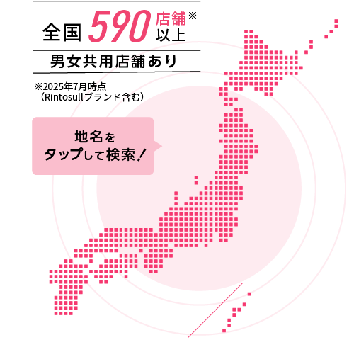 全国500店舗以上※2024年10月時点（Rintosullブランド含む） 男女共用店舗あり 地名をタップして検索！