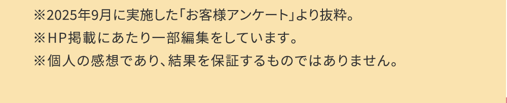 ※2025年９月に実施した「お客様アンケート」より抜粋。※HP掲載にあたり一部編集をしています。※個人の感想であり、結果を保証するものではありません。