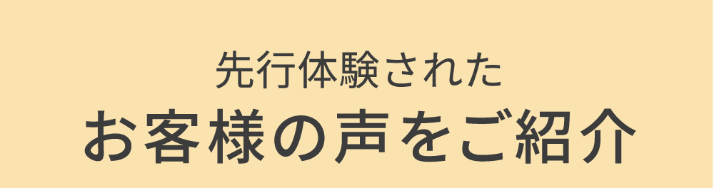 先行体験されたお客様の声をご紹介
