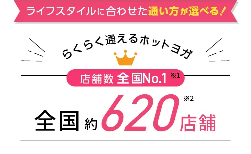 ライフスタイルに合わせた通い方が選べる！らくらく通えるホットヨガ 店舗数全国No.1※1 全国約500店舗※2