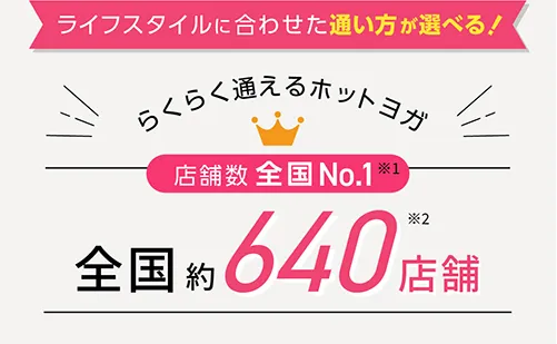 ライフスタイルに合わせた通い方が選べる！らくらく通えるホットヨガ 店舗数全国No.1※1 全国約500店舗※2