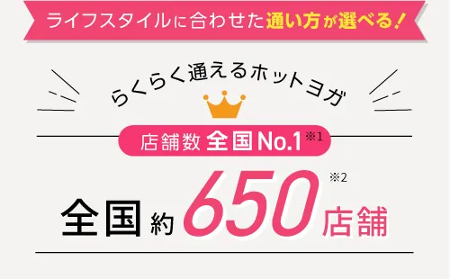 ライフスタイルに合わせた通い方が選べる！らくらく通えるホットヨガ 店舗数全国No.1※1 全国約500店舗※2