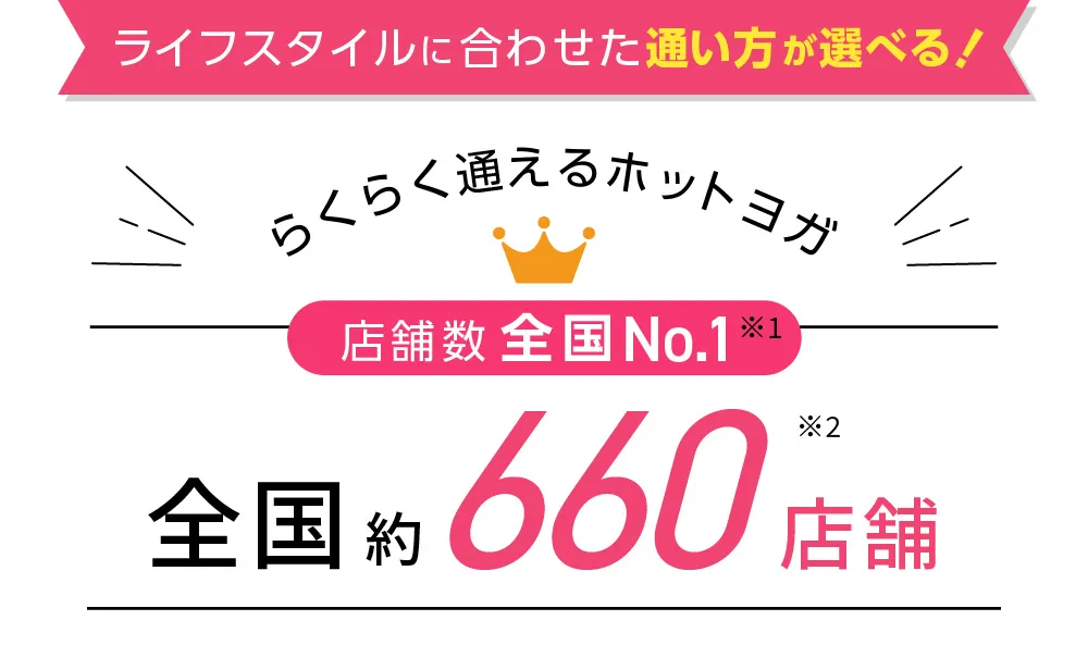 ライフスタイルに合わせた通い方が選べる！らくらく通えるホットヨガ 店舗数全国No.1※1 全国約500店舗※2