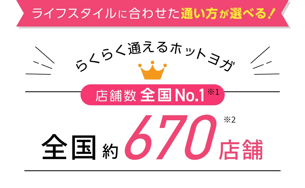 ライフスタイルに合わせた通い方が選べる！らくらく通えるホットヨガ 店舗数全国No.1※1 全国約500店舗※2