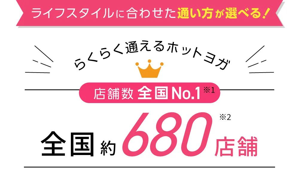 ライフスタイルに合わせた通い方が選べる！らくらく通えるホットヨガ 店舗数全国No.1※1 全国約500店舗※2