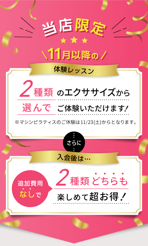 当店限定 11月以降の体験レッスン 2種類のエクササイズから選んでご体験いただけます!※マシンピラティスのご体験は11/23(土)からとなります。 さらに入会後は…追加費用なしで2種類どちらも楽しめて超お得!