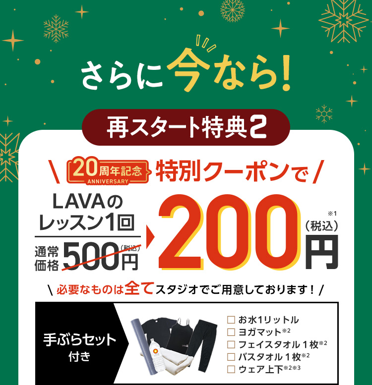 さらに今なら！再スタート特典②LAVAのレッスン1回通常価格500円（税込）→200円（税込）必要なものは全てスタジオでご用意しております！ お水１リットル/ヨガマット/フェイスタオル１枚/バスタオル１枚/ウェア上下 ※過去5ヶ月以内にLAVAを体験またはLAVAかRintosullにてマンスリー登録をしていない方が対象となります。※全てレンタル用品※キャミソール（カップ付き）かTシャツのいずれかになります。店舗によって異なります。※替えの下着をご持参ください。※キャンペーン期間:11月1日～12月末まで（店舗により最終営業日は異なります。）