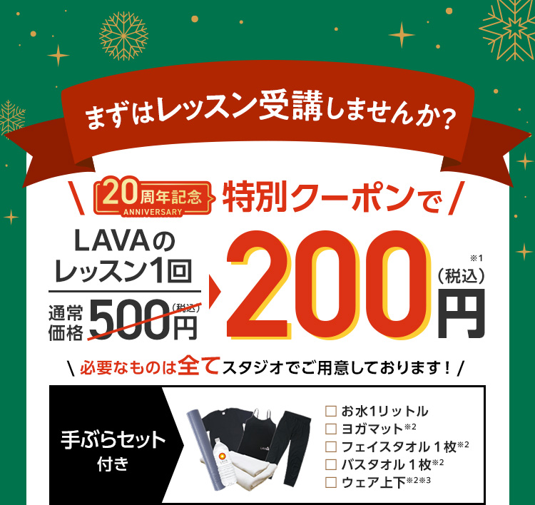 まずはレッスン受講しませんか？20周年記念特別クーポンで！レッスン1回通常価格500円→200円（税込）必要なものは全てスタジオでご用意しております！ お水１リットル/ヨガマット/フェイスタオル１枚/バスタオル１枚/ウェア上下 ※過去5ヶ月以内にLAVAを体験またはLAVAかRintosullにてマンスリー登録をしていない方が対象となります。※全てレンタル用品※キャミソール（カップ付き）かTシャツのいずれかになります。店舗によって異なります。※替えの下着をご持参ください。※11月1日～12月末まで（店舗により最終営業日は異なります。）