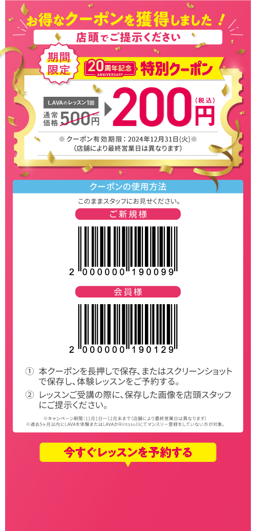 お得なクーポンを獲得しました！店頭でご提示ください 期限限定！20周年特別クーポン LAVAのレッスン1回通常価格500円（税込）→100円（税込）※クーポン有効期限：2024年12月31日（通）※キャンペーン期間：11月1日〜12月末まで。過去5ヶ月以内にLAVAを体験またはLAVAかRintosullにてマンスリー登録をしていない方が対象。クーポンの使用方法 1:本クーポンを長押しで保存、またはスクリーンショットで保存し、体験レッスンをご予約する。2:レッスンご受講の際に、保存した画像を店頭スタッフにご提示ください。