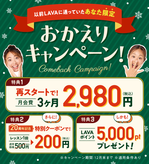 以前LAVAに通っていたあなた限定 おかえりキャンペーン！特典1.再スタートで月会費3ヶ月2,980円（税込）特典2.20周年記念特別クーポンで！レッスン1回通常価格500円→200円（税込）特典3.LAVAポイント5,000ptプレゼント！