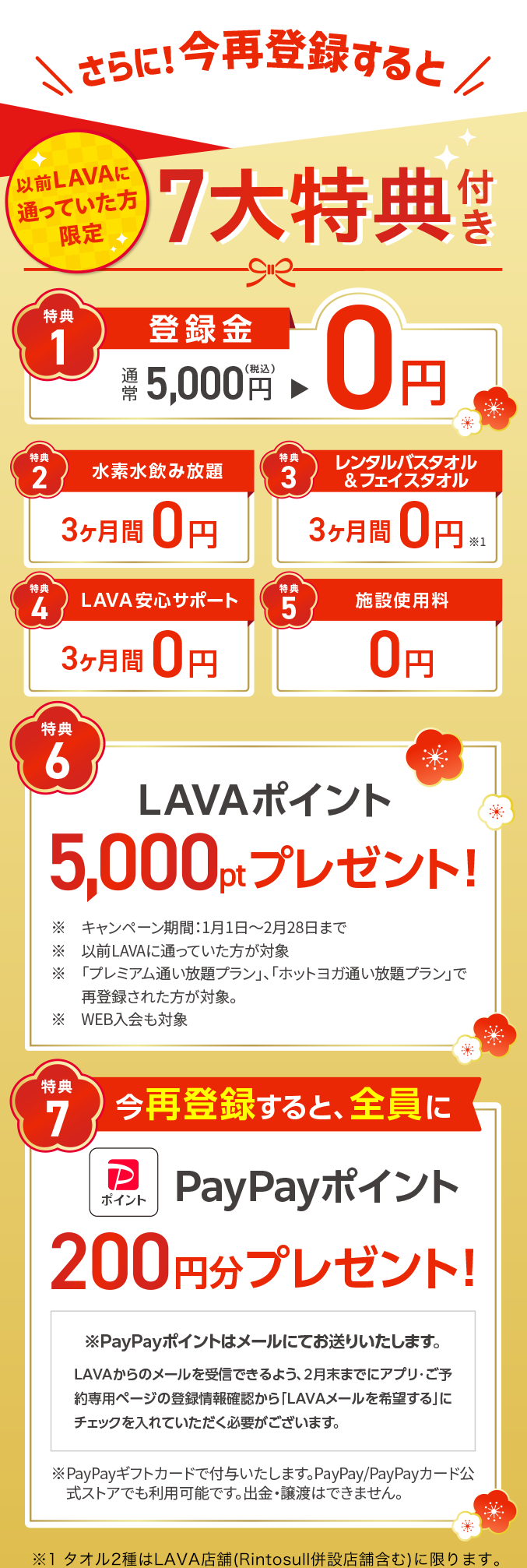 さらに！今再登録すると 以前LAVAに通っていた方限定 ７大特典付き　1.登録金：通常5,000円→0円 2.水素水飲み放題：通常3,600円→３ヶ月間0円 3.レンタルバスタオル&フェイスタオル：通常3,600円→３ヶ月間0円 4.LAVA安心サポート：通常3,600円→３ヶ月間0円 5.施設使用料：通常2,500円→0円 6.LAVAポイント5,000ptプレゼント！ 7.今再登録すると、全員にPayPayポイント200円分プレゼント！