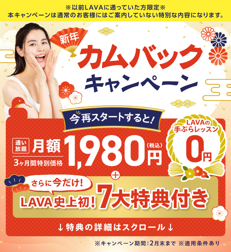 以前LAVAに通っていたあなた限定 新年カムバックキャンペーン　今再スタートすると！3ヶ月間特別価格 通い放題 月額1,980円（税込）＋LAVAの手ぶらレッスン0円！さらに今だけ、LAVA史上初！7大特典付き ※キャンペーン期間：2月末まで