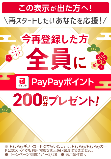 この表示が出た方へ！再スタートしたいあなたを応援! 今再登録した方全員に PayPayポイント 200円分プレゼント！ ※PayPayギフトカードで付与いたします。PayPay/PayPayカード公式ストアでも利用可能です。出金・譲渡はできません。※キャンペーン期間：1/1〜2/28　※適用条件あり