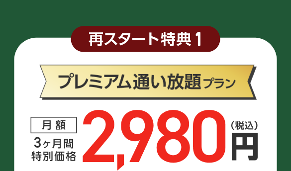 再スタート特典1：プレミアム通い放題プラン 3ヶ月間特別価格 月額2,980円（税込）