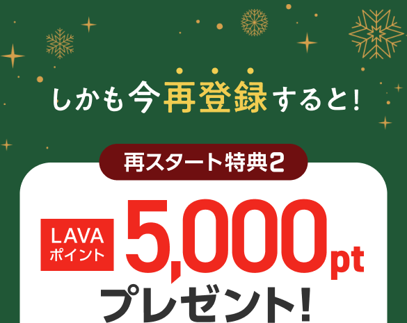 しかも今再登録すると！再スタート特典2:LAVAポイント5,000ptプレゼント！