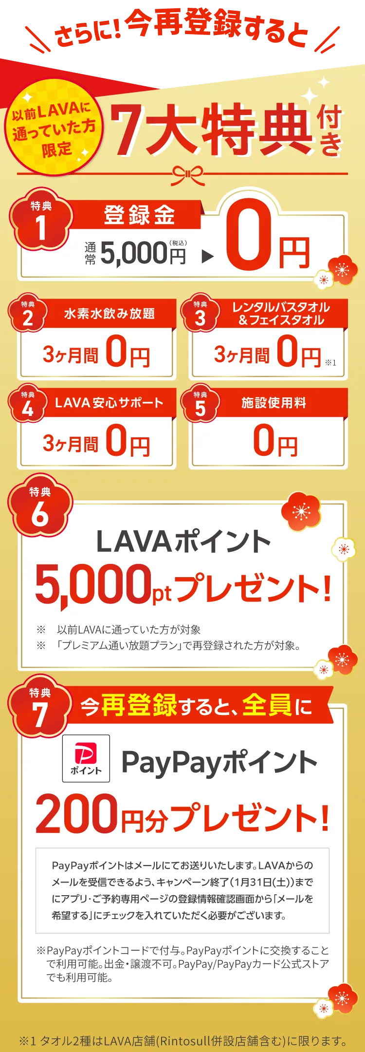 さらに！今再登録すると 以前LAVAに通っていた方限定 ７大特典付き　1.登録金：通常5,000円→0円 2.水素水飲み放題：3ヶ月間0円 3.レンタルバスタオル&フェイスタオル：３ヶ月間0円 4.LAVA安心サポート：３ヶ月間0円 5.施設使用料：0円 6.LAVAポイント5,000ptプレゼント！ 7.今再登録すると、全員にPayPayポイント200円分プレゼント！