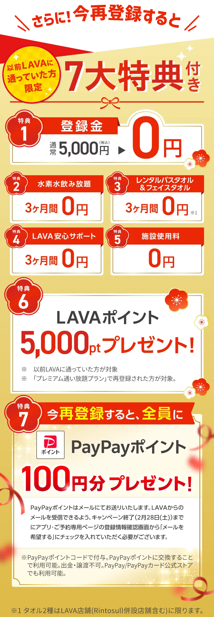 さらに！今再登録すると 以前LAVAに通っていた方限定 ７大特典付き　1.登録金：通常5,000円→0円 2.水素水飲み放題：3ヶ月間0円 3.レンタルバスタオル&フェイスタオル：３ヶ月間0円 4.LAVA安心サポート：３ヶ月間0円 5.施設使用料：0円 6.LAVAポイント5,000ptプレゼント！ 7.今再登録すると、全員にPayPayポイント100円分プレゼント！