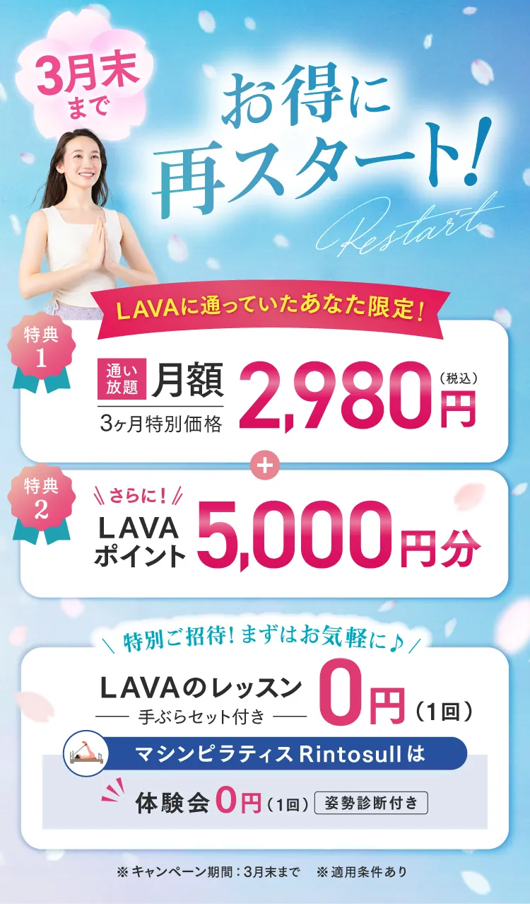 3月末まで お得に再スタート！LAVAに通っていたあなた限定!特典1.3ヶ月間特別価格 通い放題月額2,980円（税込） 特典2.LAVAポイント5,000円分　まずはお気軽に♪LAVAのレッスン0円、マシンピラティスRintosull体験会も０円