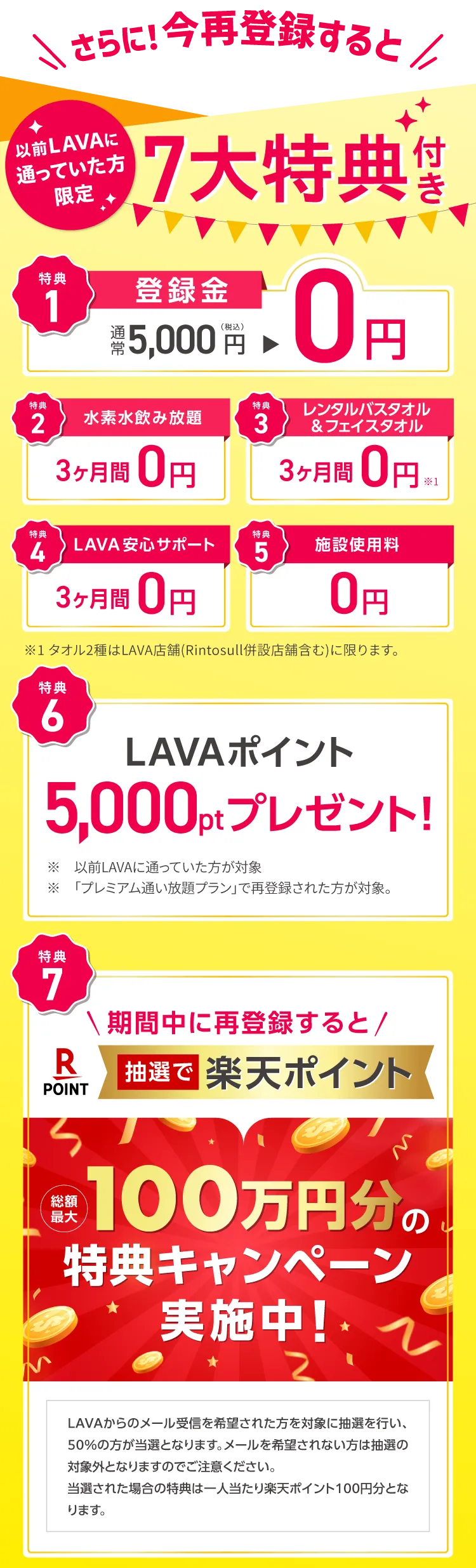 さらに！今再登録すると 以前LAVAに通っていた方限定 ７大特典付き　1.登録金：通常5,000円→0円 2.水素水飲み放題：3ヶ月間0円 3.レンタルバスタオル&フェイスタオル：３ヶ月間0円 4.LAVA安心サポート：３ヶ月間0円 5.施設使用料：0円 6.LAVAポイント5,000ptプレゼント！ 7.抽選で楽天ポイント100万円分の来店特典キャンペーン実施中！