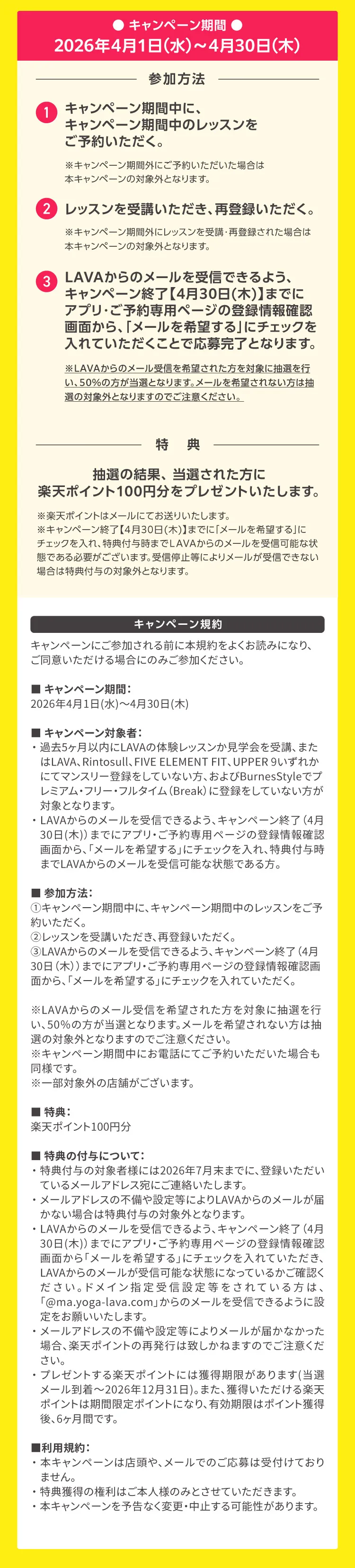 キャンペーン期間：2026年4月1日（水）～4月30日（木）参加方法：①キャンペーン期間中に、キャンペーン期間中のレッスンをご予約いただく。②レッスンを受講いただき、再登録いただく。③LAVAからのメールを受信できるよう、キャンペーン終了【4月30日(木)】までにアプリ・ご予約専用ページの登録情報確認画面から、「メールを希望する」にチェックを入れていただくことで応募完了となります。
             ※LAVAからのメール受信を希望された方を対象に抽選を行い、50％の方が当選となります。メールを希望されない方は抽選の対象外となりますのでご注意ください。特典：抽選の結果、当選された方に楽天ポイント100円分をプレゼントいたします。