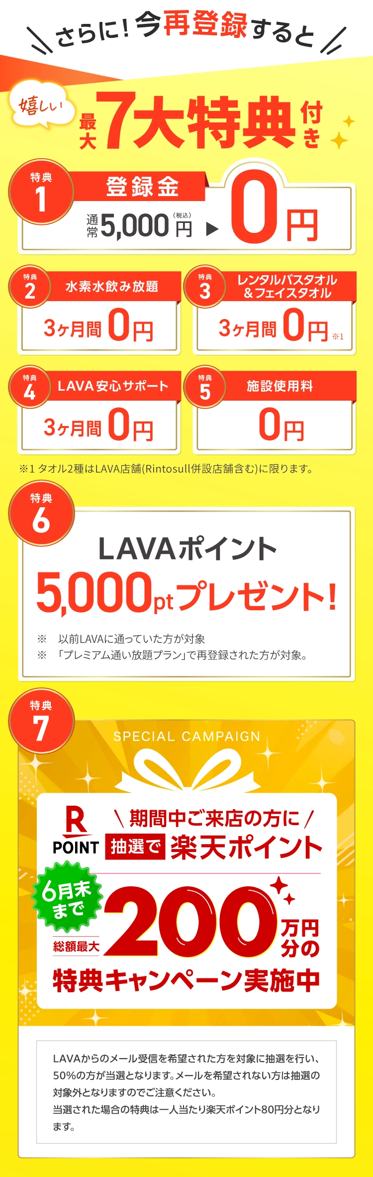 さらに！今再登録すると 嬉しい最大７大特典付き　1.登録金：通常5,000円→0円 2.水素水飲み放題：3ヶ月間0円 3.レンタルバスタオル&フェイスタオル：３ヶ月間0円 4.LAVA安心サポート：３ヶ月間0円 5.施設使用料：0円 6.LAVAポイント5,000ptプレゼント！ 7.抽選で楽天ポイント200万円分の来店特典キャンペーン実施中！