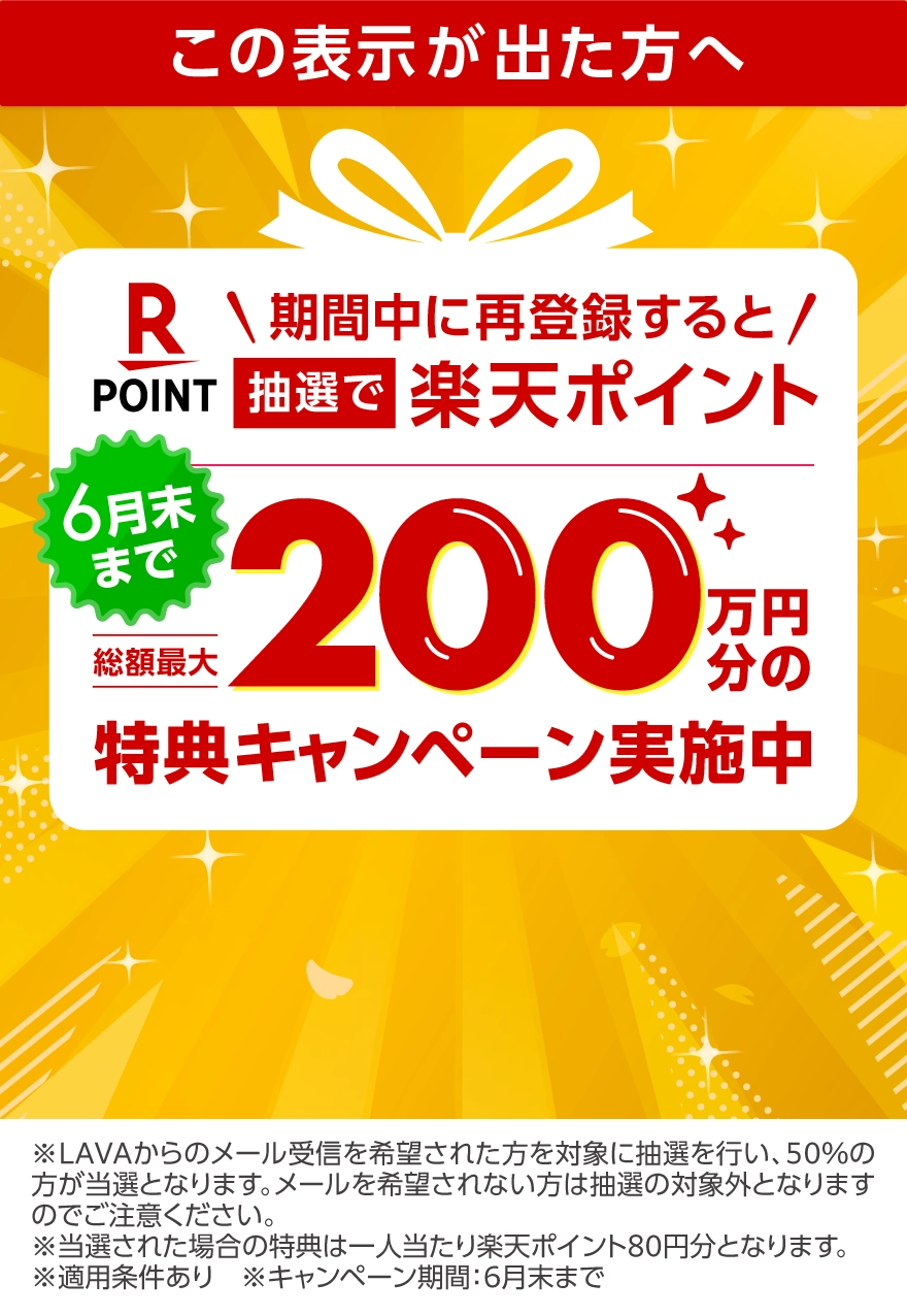 期間中に再登録すると、抽選で楽天ポイント総額最大200万円分の特典キャンペーン実施中　※LAVAからのメール受信を希望された方を対象に抽選を行い、50％の方が当選となります。メールを希望されない方は抽選の対象外となりますのでご注意ください。※当選された場合の特典は一人当たり楽天ポイント80円分となります。※適用条件あり※キャンペーン期間：6月末まで